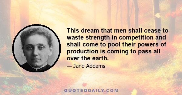 This dream that men shall cease to waste strength in competition and shall come to pool their powers of production is coming to pass all over the earth.