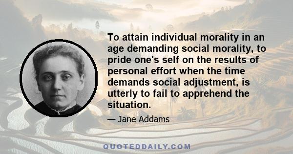 To attain individual morality in an age demanding social morality, to pride one's self on the results of personal effort when the time demands social adjustment, is utterly to fail to apprehend the situation.