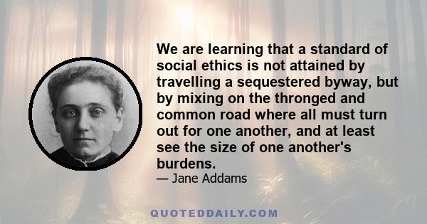 We are learning that a standard of social ethics is not attained by travelling a sequestered byway, but by mixing on the thronged and common road where all must turn out for one another, and at least see the size of one 