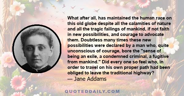 What after all, has maintained the human race on this old globe despite all the calamities of nature and all the tragic failings of mankind, if not faith in new possibilities, and courage to advocate them?