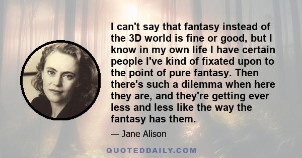 I can't say that fantasy instead of the 3D world is fine or good, but I know in my own life I have certain people I've kind of fixated upon to the point of pure fantasy. Then there's such a dilemma when here they are,