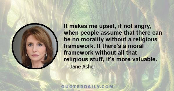 It makes me upset, if not angry, when people assume that there can be no morality without a religious framework. If there's a moral framework without all that religious stuff, it's more valuable.