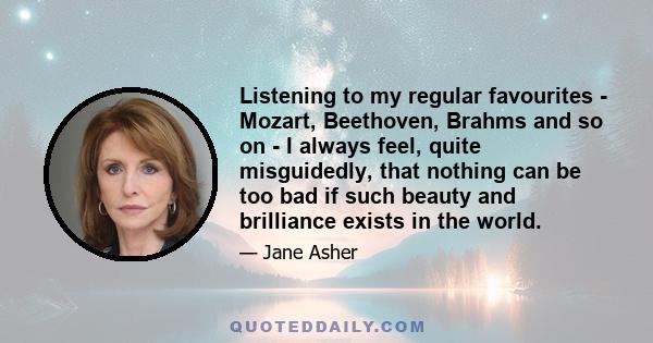 Listening to my regular favourites - Mozart, Beethoven, Brahms and so on - I always feel, quite misguidedly, that nothing can be too bad if such beauty and brilliance exists in the world.