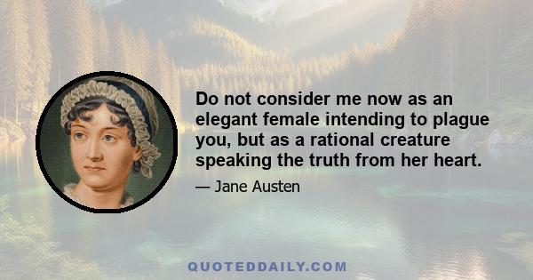 Do not consider me now as an elegant female intending to plague you, but as a rational creature speaking the truth from her heart.