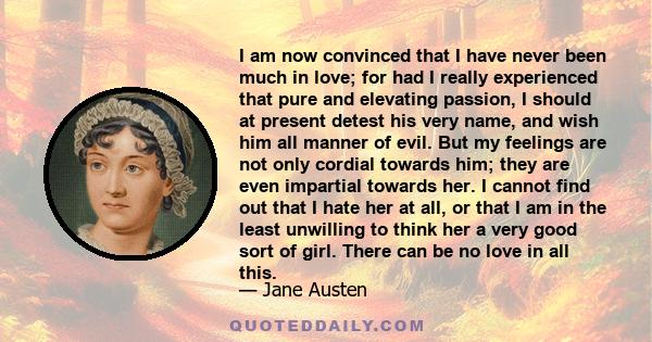 I am now convinced that I have never been much in love; for had I really experienced that pure and elevating passion, I should at present detest his very name, and wish him all manner of evil. But my feelings are not