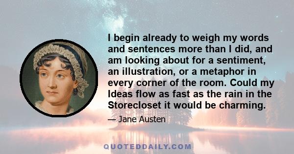 I begin already to weigh my words and sentences more than I did, and am looking about for a sentiment, an illustration, or a metaphor in every corner of the room. Could my Ideas flow as fast as the rain in the