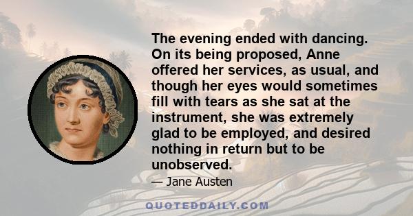 The evening ended with dancing. On its being proposed, Anne offered her services, as usual, and though her eyes would sometimes fill with tears as she sat at the instrument, she was extremely glad to be employed, and