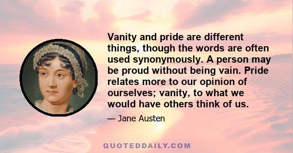 Vanity and pride are different things, though the words are often used synonymously. A person may be proud without being vain. Pride relates more to our opinion of ourselves; vanity, to what we would have others think