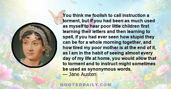 You think me foolish to call instruction a torment, but if you had been as much used as myself to hear poor little children first learning their letters and then learning to spell, if you had ever seen how stupid they