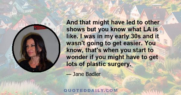 And that might have led to other shows but you know what LA is like. I was in my early 30s and it wasn't going to get easier. You know, that's when you start to wonder if you might have to get lots of plastic surgery.