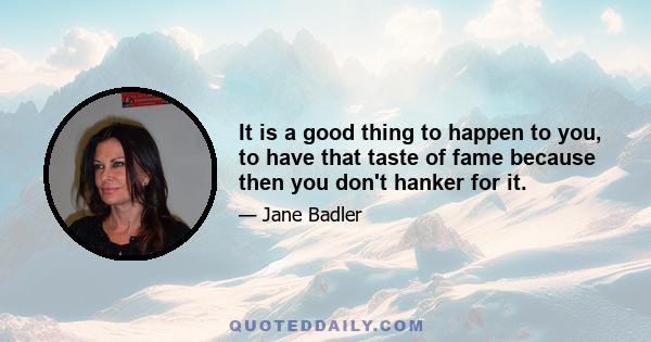 It is a good thing to happen to you, to have that taste of fame because then you don't hanker for it.