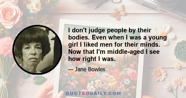 I don't judge people by their bodies. Even when I was a young girl I liked men for their minds. Now that I'm middle-aged I see how right I was.