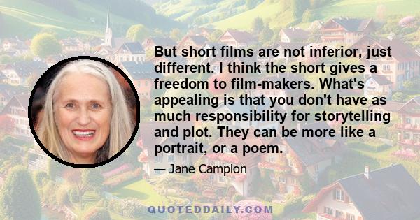 But short films are not inferior, just different. I think the short gives a freedom to film-makers. What's appealing is that you don't have as much responsibility for storytelling and plot. They can be more like a