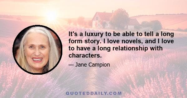 It's a luxury to be able to tell a long form story. I love novels, and I love to have a long relationship with characters.
