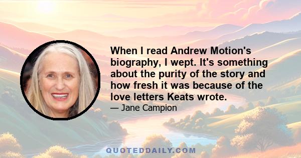 When I read Andrew Motion's biography, I wept. It's something about the purity of the story and how fresh it was because of the love letters Keats wrote.