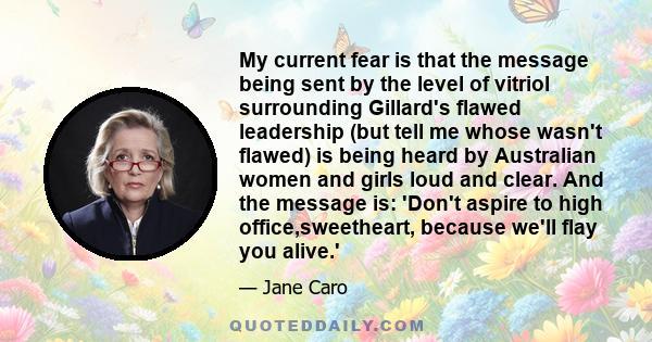 My current fear is that the message being sent by the level of vitriol surrounding Gillard's flawed leadership (but tell me whose wasn't flawed) is being heard by Australian women and girls loud and clear. And the