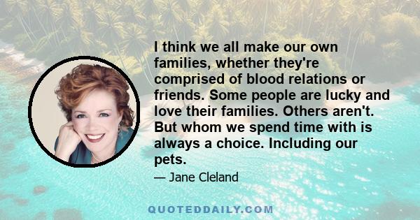 I think we all make our own families, whether they're comprised of blood relations or friends. Some people are lucky and love their families. Others aren't. But whom we spend time with is always a choice. Including our