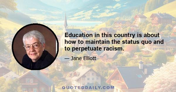 Education in this country is about how to maintain the status quo and to perpetuate racism.