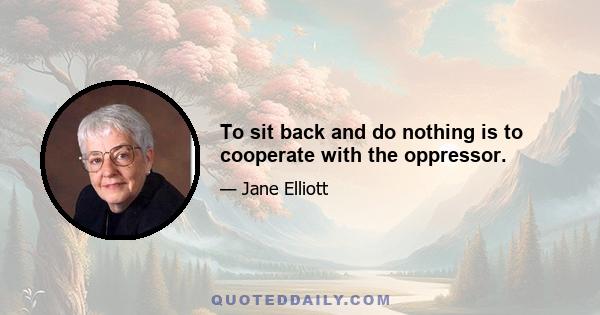 To sit back and do nothing is to cooperate with the oppressor.