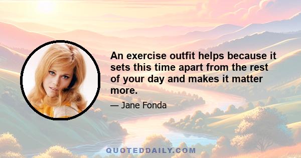 An exercise outfit helps because it sets this time apart from the rest of your day and makes it matter more.