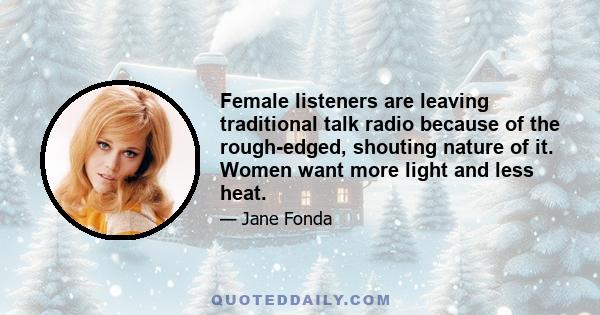 Female listeners are leaving traditional talk radio because of the rough-edged, shouting nature of it. Women want more light and less heat.
