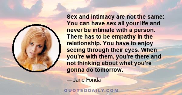 Sex and intimacy are not the same: You can have sex all your life and never be intimate with a person. There has to be empathy in the relationship. You have to enjoy seeing through their eyes. When you're with them,