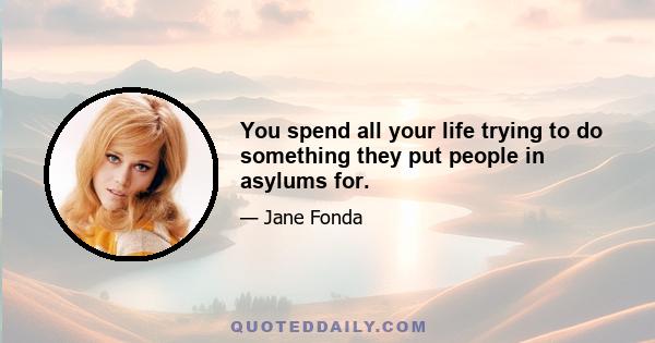 You spend all your life trying to do something they put people in asylums for.