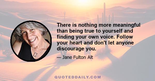 There is nothing more meaningful than being true to yourself and finding your own voice. Follow your heart and don't let anyone discourage you.