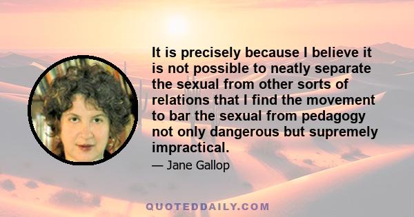 It is precisely because I believe it is not possible to neatly separate the sexual from other sorts of relations that I find the movement to bar the sexual from pedagogy not only dangerous but supremely impractical.