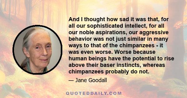 And I thought how sad it was that, for all our sophisticated intellect, for all our noble aspirations, our aggressive behavior was not just similar in many ways to that of the chimpanzees - it was even worse. Worse