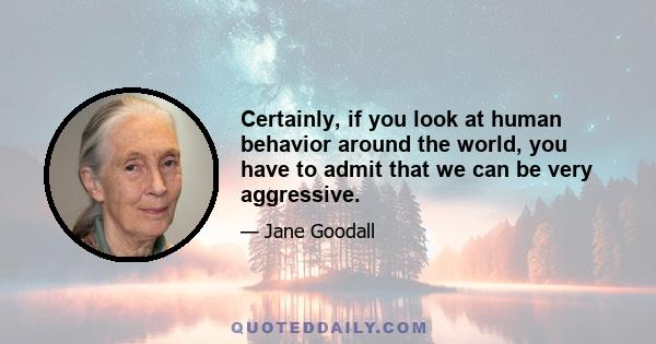Certainly, if you look at human behavior around the world, you have to admit that we can be very aggressive.