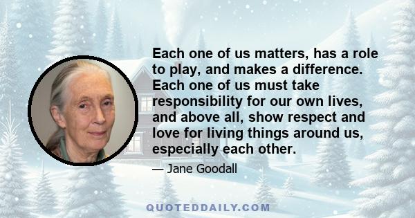 Each one of us matters, has a role to play, and makes a difference. Each one of us must take responsibility for our own lives, and above all, show respect and love for living things around us, especially each other.