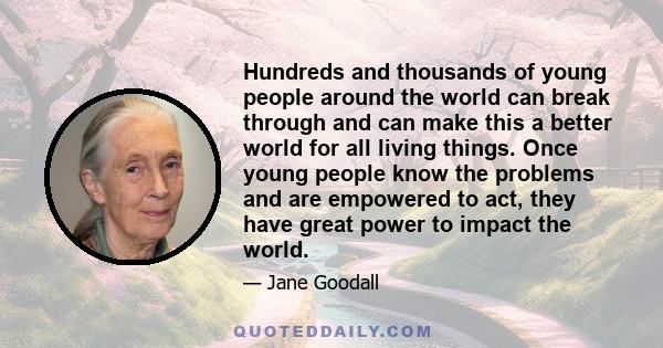 Hundreds and thousands of young people around the world can break through and can make this a better world for all living things. Once young people know the problems and are empowered to act, they have great power to