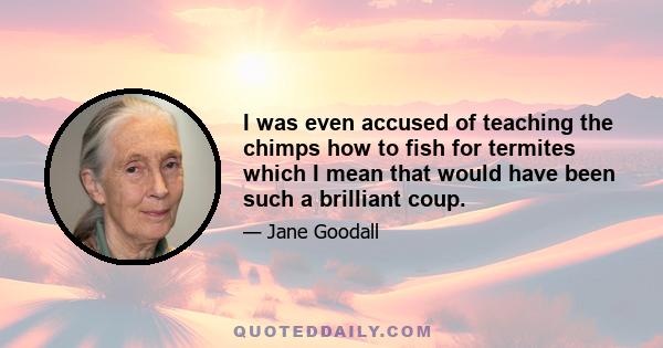 I was even accused of teaching the chimps how to fish for termites which I mean that would have been such a brilliant coup.