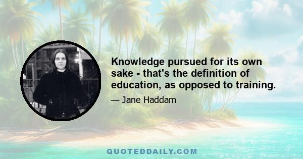 Knowledge pursued for its own sake - that's the definition of education, as opposed to training.