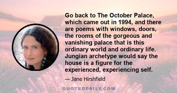 Go back to The October Palace, which came out in 1994, and there are poems with windows, doors, the rooms of the gorgeous and vanishing palace that is this ordinary world and ordinary life. Jungian archetype would say