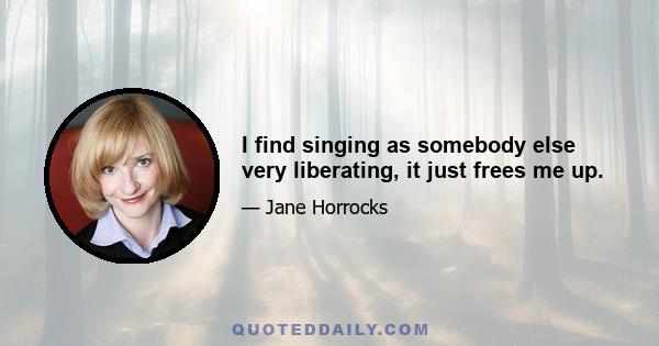 I find singing as somebody else very liberating, it just frees me up.