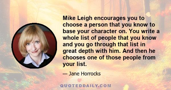 Mike Leigh encourages you to choose a person that you know to base your character on. You write a whole list of people that you know and you go through that list in great depth with him. And then he chooses one of those 