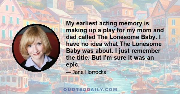 My earliest acting memory is making up a play for my mom and dad called The Lonesome Baby. I have no idea what The Lonesome Baby was about. I just remember the title. But I'm sure it was an epic.