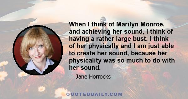 When I think of Marilyn Monroe, and achieving her sound, I think of having a rather large bust. I think of her physically and I am just able to create her sound, because her physicality was so much to do with her sound.