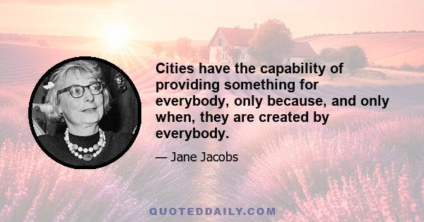 Cities have the capability of providing something for everybody, only because, and only when, they are created by everybody.