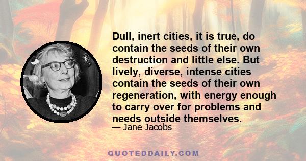 Dull, inert cities, it is true, do contain the seeds of their own destruction and little else. But lively, diverse, intense cities contain the seeds of their own regeneration, with energy enough to carry over for