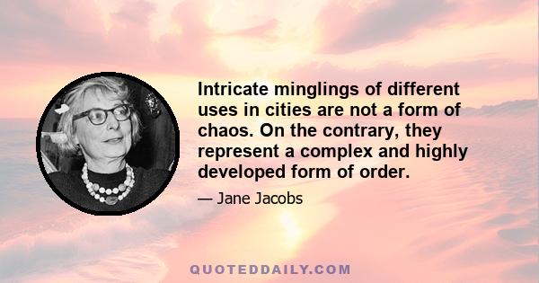 Intricate minglings of different uses in cities are not a form of chaos. On the contrary, they represent a complex and highly developed form of order.