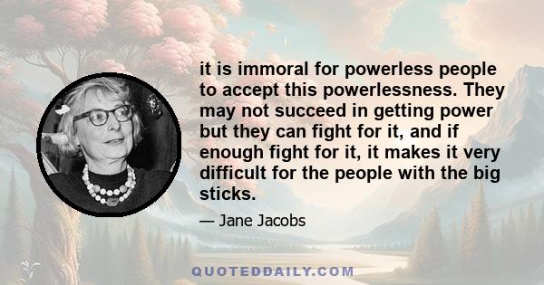 it is immoral for powerless people to accept this powerlessness. They may not succeed in getting power but they can fight for it, and if enough fight for it, it makes it very difficult for the people with the big sticks.