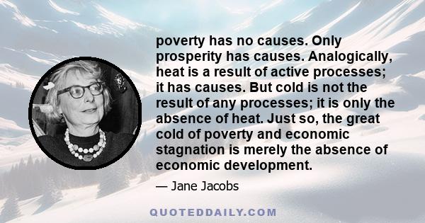 poverty has no causes. Only prosperity has causes. Analogically, heat is a result of active processes; it has causes. But cold is not the result of any processes; it is only the absence of heat. Just so, the great cold