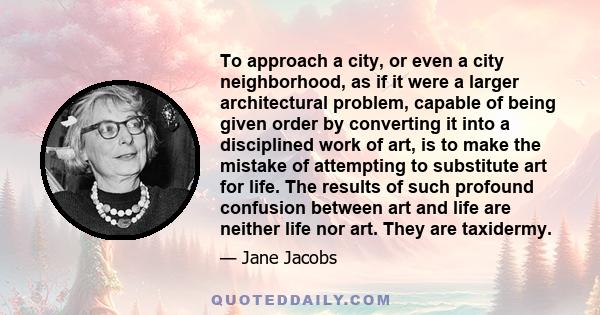 To approach a city, or even a city neighborhood, as if it were a larger architectural problem, capable of being given order by converting it into a disciplined work of art, is to make the mistake of attempting to