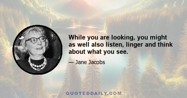 While you are looking, you might as well also listen, linger and think about what you see.