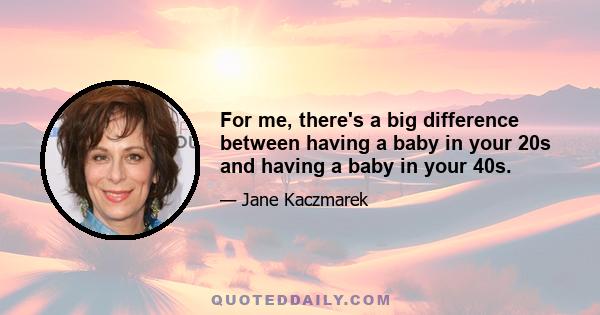 For me, there's a big difference between having a baby in your 20s and having a baby in your 40s.