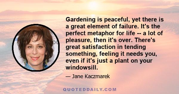 Gardening is peaceful, yet there is a great element of failure. It's the perfect metaphor for life -- a lot of pleasure, then it's over. There's great satisfaction in tending something, feeling it needs you, even if