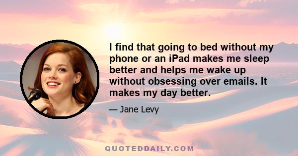 I find that going to bed without my phone or an iPad makes me sleep better and helps me wake up without obsessing over emails. It makes my day better.